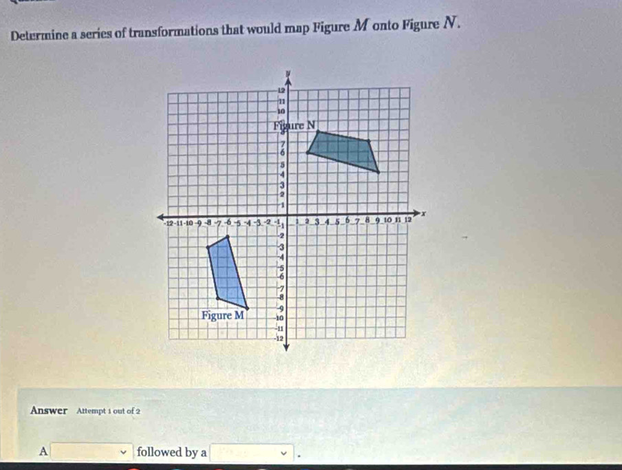 Determine a series of transformations that would map Figure Monto Figure N. 
Answer Attempt 1 out of 2 
A □ followed by a □.