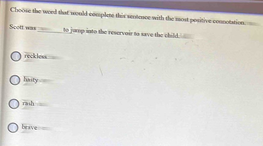 Choose the word that would complete this sentence with the most positive connotation.
Scott was to jump into the reservoir to save the child.
reckless
hasty
rash
brave