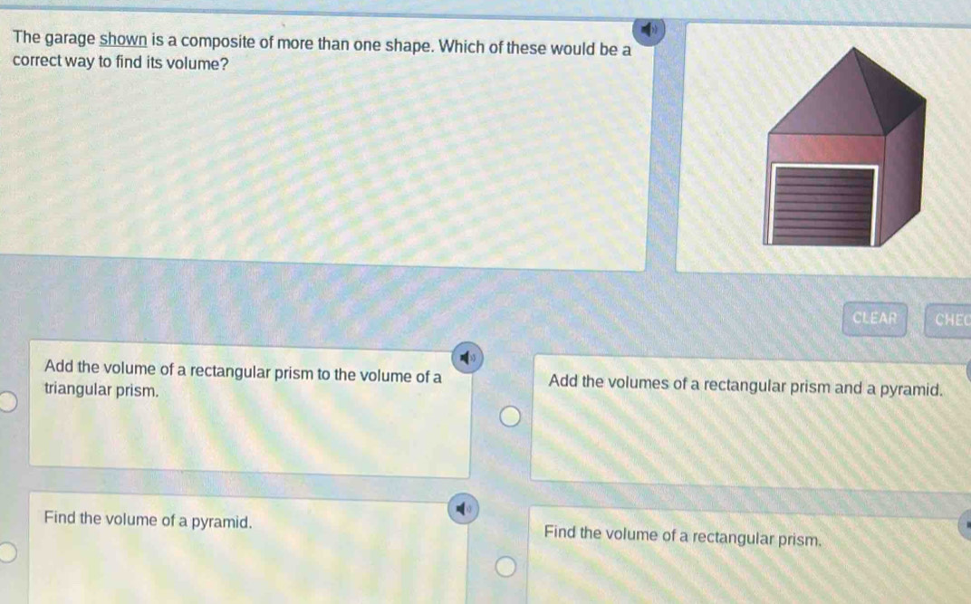 The garage shown is a composite of more than one shape. Which of these would be a
correct way to find its volume?
CLEAR CHEC
Add the volume of a rectangular prism to the volume of a Add the volumes of a rectangular prism and a pyramid.
triangular prism.
Find the volume of a pyramid. Find the volume of a rectangular prism.