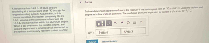 A cartain car has 14.0 L of lquid coolant
108°C
circulating at a temperature of engine's coaling system. Assume that, in this through the Estimate how much coolant overflows to the reservoir if the system goes from 84°C beta =410* 10^(-6)C. Model the radiator and
84°C
normal condition, the coolant completely fills the engine as hollow shells of aluminum. The coefficient of volume expansion for coolant is 
5-( volume of the sluminum radiator and the
10 n-1 L internal cavities within the aluminum engine. 
μA 
When a car overheats, the radiator, engine, and ? 
coolant expand and a small reservoir connected to 
the radiator catches any resullant coolant overllow. Value Units
△ V=
Submil Heausst Anawsr