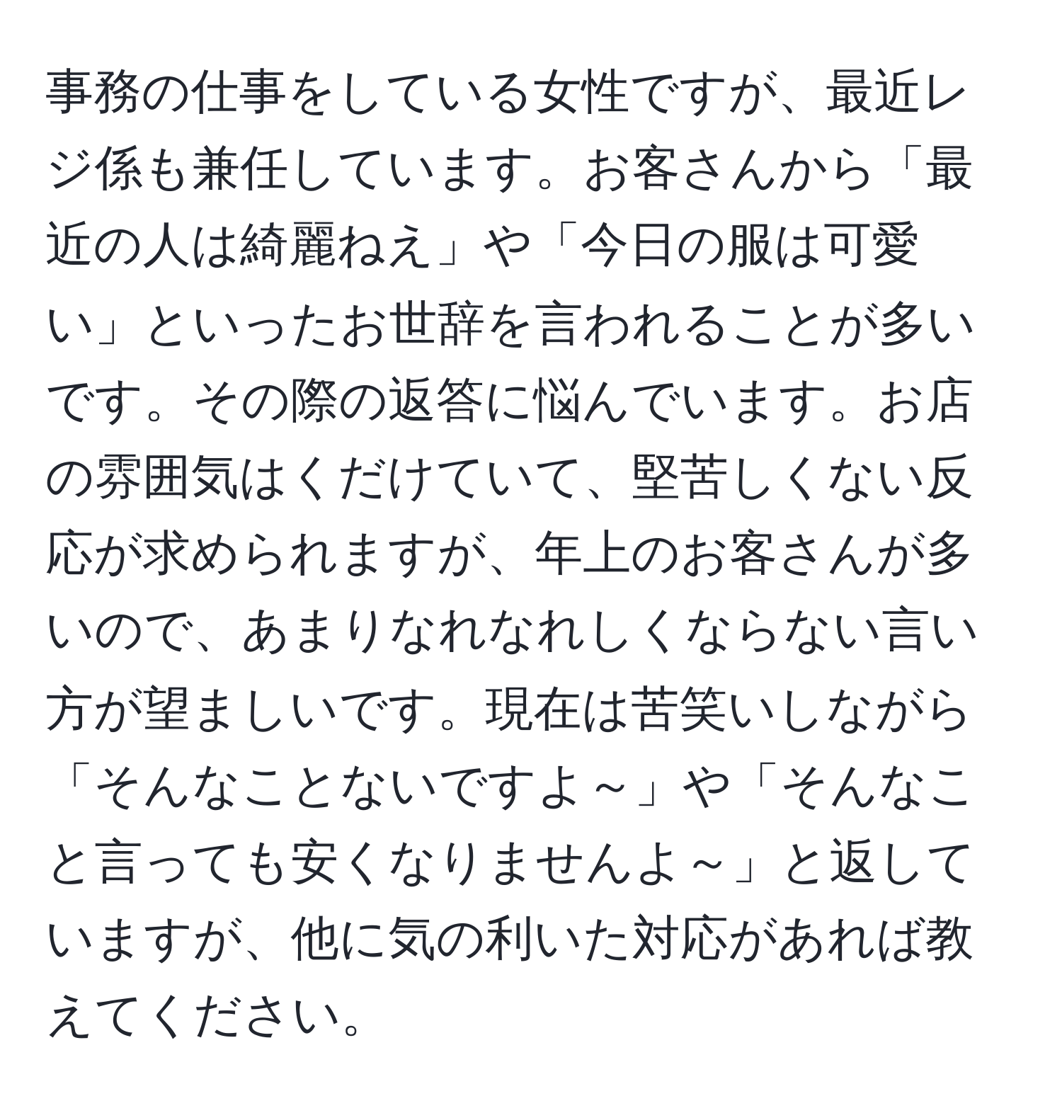 事務の仕事をしている女性ですが、最近レジ係も兼任しています。お客さんから「最近の人は綺麗ねえ」や「今日の服は可愛い」といったお世辞を言われることが多いです。その際の返答に悩んでいます。お店の雰囲気はくだけていて、堅苦しくない反応が求められますが、年上のお客さんが多いので、あまりなれなれしくならない言い方が望ましいです。現在は苦笑いしながら「そんなことないですよ～」や「そんなこと言っても安くなりませんよ～」と返していますが、他に気の利いた対応があれば教えてください。