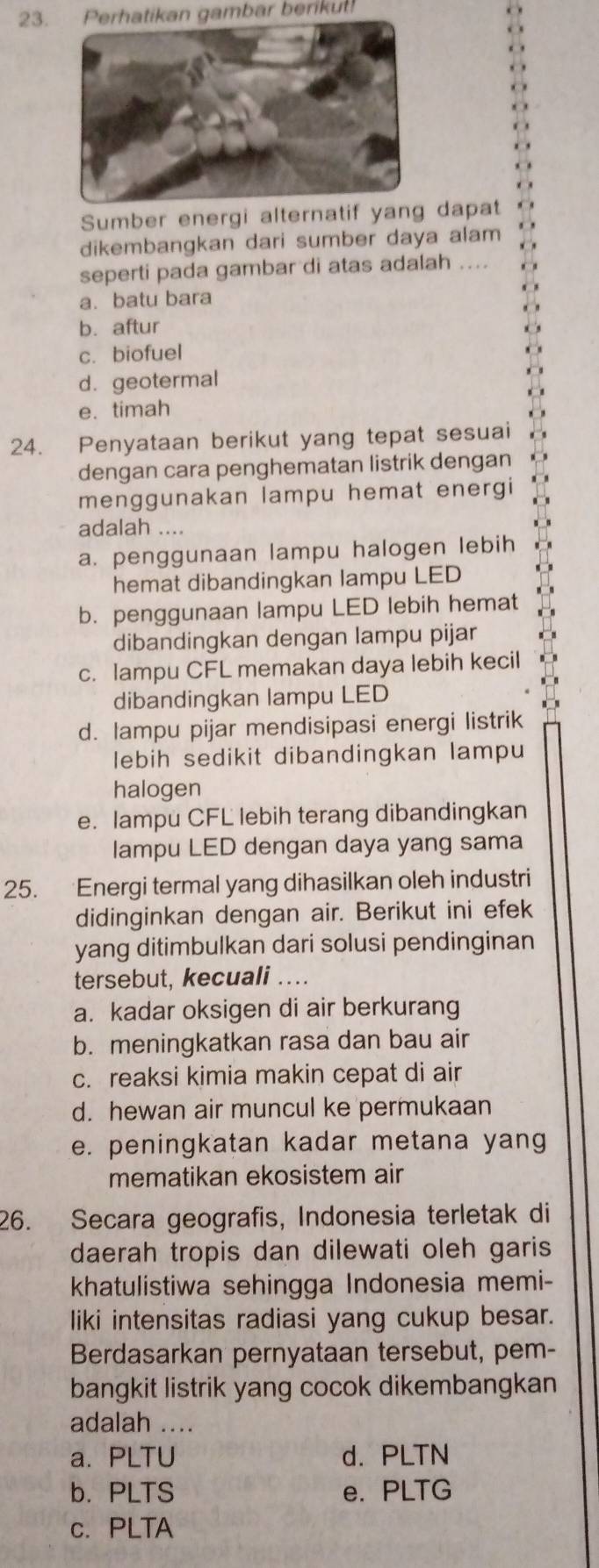 Perhatikan gambar berikut!
Sumber energi alternatif yang dapat
dikembangkan dari sumber daya alam
seperti pada gambar di atas adalah ....
a.batu bara
b. aftur
c. biofuel
d. geotermal
e. timah
24. Penyataan berikut yang tepat sesuai
dengan cara penghematan listrik dengan
menggunakan lampu hemat energi
adalah ....
a. penggunaan lampu halogen lebih
hemat dibandingkan lampu LED
b. penggunaan lampu LED lebih hemat
dibandingkan dengan lampu pijar
c. lampu CFL memakan daya lebih kecil
dibandingkan lampu LED
d. lampu pijar mendisipasi energi listrik
lebih sedikit dibandingkan lampu
halogen
e. lampu CFL lebih terang dibandingkan
lampu LED dengan daya yang sama
25. Energi termal yang dihasilkan oleh industri
didinginkan dengan air. Berikut ini efek
yang ditimbulkan dari solusi pendinginan
tersebut, kecuali ....
a. kadar oksigen di air berkurang
b. meningkatkan rasa dan bau air
c. reaksi kimia makin cepat di air
d. hewan air muncul ke permukaan
e. peningkatan kadar metana yang
mematikan ekosistem air
26. Secara geografis, Indonesia terletak di
daerah tropis dan dilewati oleh garis
khatulistiwa sehingga Indonesia memi-
liki intensitas radiasi yang cukup besar.
Berdasarkan pernyataan tersebut, pem-
bangkit listrik yang cocok dikembangkan
adalah ....
a. PLTU d. PLTN
b. PLTS e. PLTG
c. PLTA