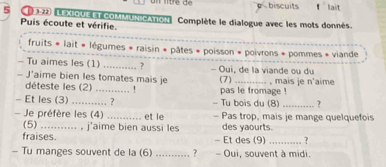 un lítré de c biscuits lait 
5 ( 3-22 LEXIQUEETCOMMUNICATION Complète le dialogue avec les mots donnés. 
Puis écoute et vérifie. 
fruits * lait « légumes * raisin * pâtes * poisson * poivrons * pommes * viande 
- Tu aimes les (1) _. ? - Oui, de la viande ou du 
- J’aime bien les tomates mais je (7) _, mais je n'aime 
déteste les (2) _! pas le fromage ! 
- Et les (3) _？ - Tu bois du (8) _? 
- Je préfère les (4) _et le - Pas trop, mais je mange quelquefois 
(5) ........... , j'aime bien aussi les des yaourts. 
fraises. - Et des (9) _? 
- Tu manges souvent de la (6) _? - Oui, souvent à midi.