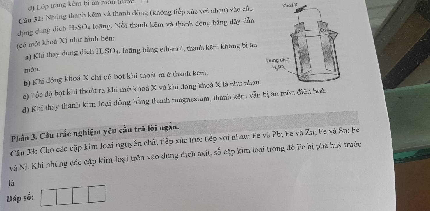 Lớp tráng kẽm bị ăn món trước.
Câu 32: Nhúng thanh kẽm và thanh đồng (không tiếp xúc với nhau) vào cốcoá X
đựng dung dịch H_2SO_4 loãng. Nồi thanh kẽm và thanh đồng bằng dây dẫn
(có một khoá X) như hình bên:
a) Khi thay dung dịch H_2SO_4 , loãng bằng ethanol, thanh kẽm không bị ăn
mòn. 
b) Khi đóng khoá X chỉ có bọt khí thoát ra ở thanh kẽm.
c) Tốc độ bọt khí thoát ra khi mở khoá X và khi đóng khoá X là như nhau.
d) Khi thay thanh kim loại đồng bằng thanh magnesium, thanh kẽm vẫn bị ăn mòn 
Phần 3. Câu trắc nghiệm yêu cầu trả lời ngắn.
Câu 33: Cho các cặp kim loại nguyên chất tiếp xúc trực tiếp với nhau: Fe và Pb; Fe và Zn; Fe và Sn; Fe
và Ni. Khi nhúng các cặp kim loại trên vào dung dịch axit, số cặp kim loại trong đó Fe bị phá huỳ trước
là
Đáp số: