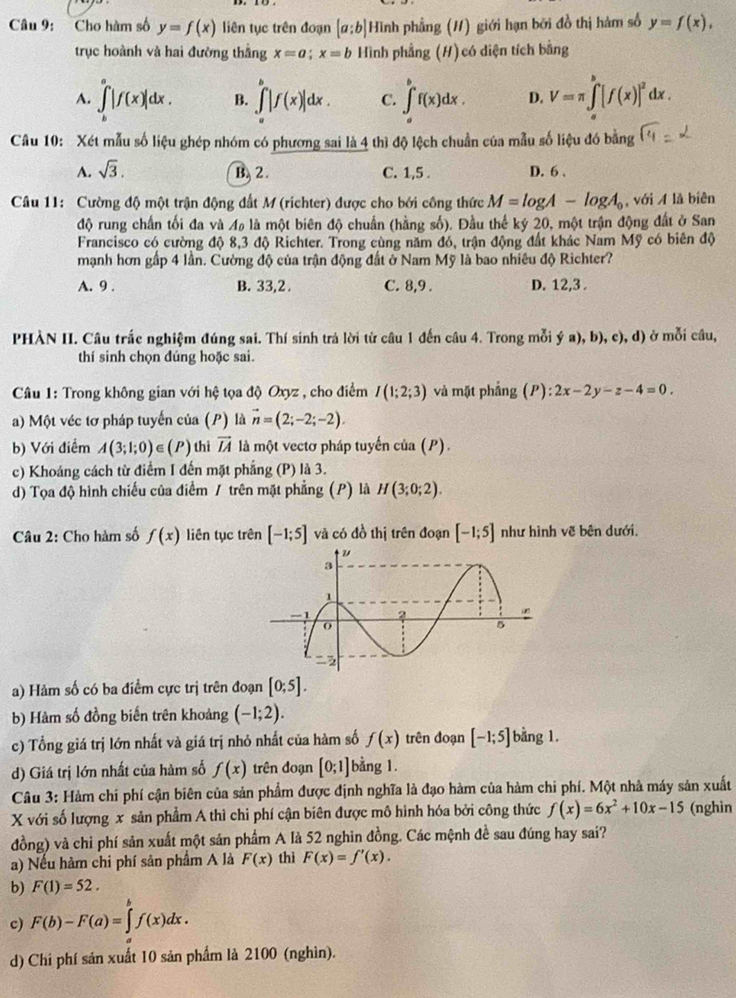 Cho hàm số y=f(x) liên tục trên đoạn [a;b] Hình phẳng (H) giới hạn bởi đồ thị hàm số y=f(x),
trục hoành và hai đường thắng x=a;x=b Hình phẳng (H) có diện tích bằng
A. ∈t _b^(a|f(x)|dx. B. ∈tlimits _a^b|f(x)|dx. C. ∈t _a^bf(x)dx. D. V=π ∈t _a^b[f(x)]^2)dx.
Câu 10: Xét mẫu số liệu ghép nhóm có phương sai là 4 thì độ lệch chuẩn của mẫu số liệu đó bằng
A. sqrt(3). B. 2. C. 1,5 . D. 6 .
Câu 11: Cường độ một trận động đất M (richter) được cho bởi công thức M=log A-log A_0 , với A là biên
độ rung chấn tối đa và M là một biên độ chuẩn (hằng số). Đầu thể kỷ 20, một trận động đất ở San
Francisco có cường độ 8,3 độ Richter. Trong cùng năm đó, trận động đất khác Nam Mỹ có biên độ
mạnh hơn gấp 4 lần. Cường độ của trận động đất ở Nam Mỹ là bao nhiêu độ Richter?
A. 9 . B. 33,2 . C. 8,9 . D. 12,3 .
PHÀN II. Câu trắc nghiệm đúng sai. Thí sinh trả lời từ câu 1 đến câu 4. Trong mỗi ya),b), c) , d) ở mỗi câu,
thí sinh chọn đúng hoặc sai.
Câu 1: Trong không gian với hệ tọa độ Oxyz , cho điểm I(1;2;3) và mặt phẳng (P):2x-2y-z-4=0.
a) Một véc tơ pháp tuyến của (P) là vector n=(2;-2;-2).
b) Với điểm A(3;1;0) ∈ P thì vector IA là một vectơ pháp tuyến của (P).
c) Khoảng cách từ điểm I dến mặt phẳng (P) là 3.
d) Tọa độ hình chiếu của điểm / trên mặt phẳng (P) là H(3;0;2).
Câu 2: Cho hàm số f(x) liên tục trên [-1;5] và có đồ thị trên đoạn [-1;5] như hình vẽ bên dưới.
a) Hảm số có ba điểm cực trị trên đoạn [0;5].
b) Hàm số đồng biến trên khoảng (-1;2).
c) Tổng giá trị lớn nhất và giá trị nhỏ nhất của hàm số f(x) trên đoạn [-1;5] bằng 1.
d) Giá trị lớn nhất của hàm số f(x) trên đoạn [0;1] bằng 1.
Câu 3: Hàm chi phí cận biên của sản phẩm được định nghĩa là đạo hàm của hàm chi phí. Một nhà máy sản xuất
X với số lượng x sản phẩm A thì chi phí cận biên được mô hình hóa bởi công thức f(x)=6x^2+10x-15 (nghin
đồng) và chi phí sản xuất một sản phẩm A là 52 nghin đồng. Các mệnh đề sau đúng hay sai?
a) Nếu hàm chi phí sản phẩm A là F(x) thì F(x)=f'(x).
b) F(1)=52.
c) F(b)-F(a)=∈tlimits _a^bf(x)dx.
d) Chí phí sản xuất 10 sản phẩm là 2100 (nghìn).