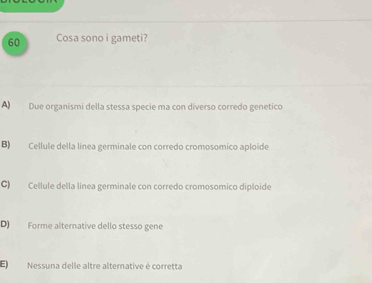 Cosa sono i gameti?
A) Due organismi della stessa specie ma con diverso corredo genetico
B) Cellule della linea germinale con corredo cromosomico aploide
C) Cellule della linea germinale con corredo cromosomico diploide
D) Forme alternative dello stesso gene
E) Nessuna delle altre alternative è corretta