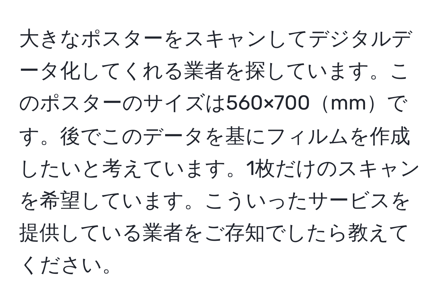 大きなポスターをスキャンしてデジタルデータ化してくれる業者を探しています。このポスターのサイズは560×700mmです。後でこのデータを基にフィルムを作成したいと考えています。1枚だけのスキャンを希望しています。こういったサービスを提供している業者をご存知でしたら教えてください。