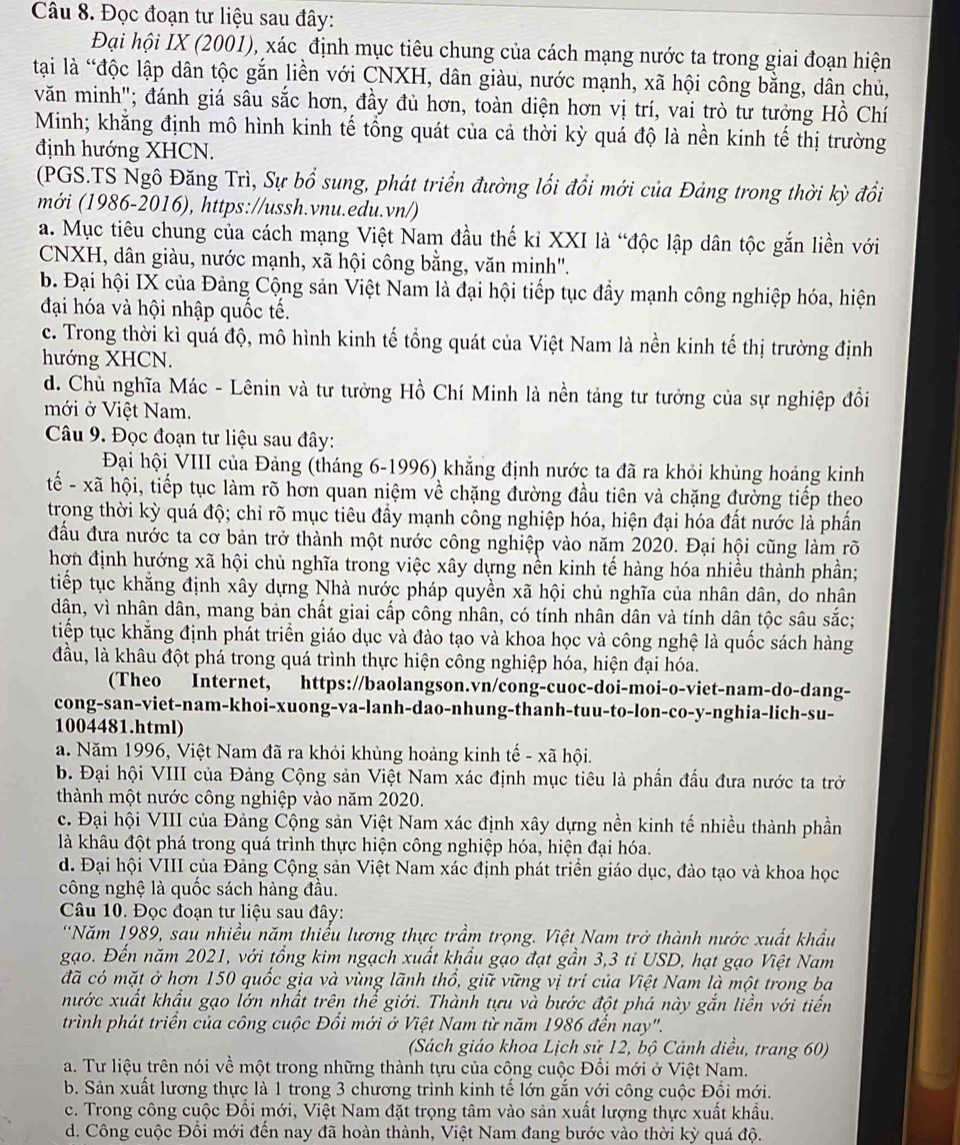 Đọc đoạn tư liệu sau đây:
Đại hội IX (2001), xác định mục tiêu chung của cách mạng nước ta trong giai đoạn hiện
tại là “độc lập dân tộc gắn liền với CNXH, dân giàu, nước mạnh, xã hội công bằng, dân chủ,
văn minh"; đánh giá sâu sắc hơn, đầy đủ hơn, toàn diện hơn vị trí, vai trò tư tưởng Hồ Chí
Minh; khằng định mô hình kinh tế tổng quát của cả thời kỳ quá độ là nền kinh tế thị trường
định hướng XHCN.
(PGS.TS Ngô Đăng Trì, Sự bổ sung, phát triển đường lối đổi mới của Đảng trong thời kỳ đổi
mới (1986-2016), https://ussh.vnu.edu.vn/)
a. Mục tiêu chung của cách mạng Việt Nam đầu thế ki XXI là “độc lập dân tộc gắn liền với
CNXH, dân giàu, nước mạnh, xã hội công bằng, văn minh".
b. Đại hội IX của Đảng Cộng sản Việt Nam là đại hội tiếp tục đầy mạnh công nghiệp hóa, hiện
đại hóa và hội nhập quốc tế.
c. Trong thời kì quá độ, mô hình kinh tế tổng quát của Việt Nam là nền kinh tế thị trường định
hướng XHCN.
d. Chủ nghĩa Mác - Lênin và tư tưởng Hồ Chí Minh là nền tảng tư tưởng của sự nghiệp đồi
mới ở Việt Nam.
Câu 9. Đọc đoạn tư liệu sau đây:
Đại hội VIII của Đảng (tháng 6-1996) khẳng định nước ta đã ra khỏi khủng hoảng kinh
tế - xã hội, tiếp tục làm rõ hơn quan niệm về chặng đường đầu tiên và chặng đường tiếp theo
trong thời kỳ quá độ; chỉ rõ mục tiêu đầy mạnh công nghiệp hóa, hiện đại hóa đất nước là phần
đấu đưa nước ta cơ bản trở thành một nước công nghiệp vào năm 2020. Đại hội cũng làm rõ
hơn định hướng xã hội chủ nghĩa trong việc xây dựng nền kinh tế hàng hóa nhiều thành phần;
tiếp tục khẳng định xây dựng Nhà nước pháp quyền xã hội chủ nghĩa của nhân dân, do nhân
dân, vì nhân dân, mang bản chất giai cấp công nhân, có tính nhân dân và tính dân tộc sâu sắc;
tiếp tục khẳng định phát triển giáo dục và đào tạo và khoa học và công nghệ là quốc sách hàng
đầu, là khâu đột phá trong quá trình thực hiện công nghiệp hóa, hiện đại hóa.
(Theo Internet, https://baolangson.vn/cong-cuoc-doi-moi-o-viet-nam-do-dang-
cong-san-viet-nam-khoi-xuong-va-lanh-dao-nhung-thanh-tuu-to-lon-co-y-nghia-lich-su-
1004481.html)
a. Năm 1996, Việt Nam đã ra khỏi khủng hoảng kinh tế - xã hội.
b. Đại hội VIII của Đảng Cộng sản Việt Nam xác định mục tiêu là phần đấu đưa nước ta trở
thành một nước công nghiệp vào năm 2020.
c. Đại hội VIII của Đảng Cộng sản Việt Nam xác định xây dựng nền kinh tế nhiều thành phần
là khâu đột phá trong quá trình thực hiện công nghiệp hóa, hiện đại hóa.
d. Đại hội VIII của Đảng Cộng sản Việt Nam xác định phát triển giáo dục, đào tạo và khoa học
công nghệ là quốc sách hàng đầu.
Câu 10. Đọc đoạn tư liệu sau đây:
'Năm 1989, sau nhiều năm thiểu lương thực trầm trọng. Việt Nam trở thành nước xuất khẩu
gạo. Đến năm 2021, với tổng kim ngạch xuất khẩu gạo đạt gần 3,3 tỉ USD, hạt gạo Việt Nam
đã có mặt ở hơn 150 quốc gia và vùng lãnh thổ, giữ vững vị trí của Việt Nam là một trong ba
nước xuất khẩu gạo lớn nhất trên thể giới. Thành tựu và bước đột phá này gắn liền với tiến
trình phát triển của công cuộc Đồi mới ở Việt Nam từ năm 1986 đến nay".
(Sách giáo khoa Lịch sử 12, bộ Cảnh diều, trang 60)
a. Tư liệu trên nói về một trong những thành tựu của công cuộc Đổi mới ở Việt Nam.
b. Sản xuất lương thực là 1 trong 3 chương trình kinh tế lớn gắn với công cuộc Đồi mới.
c. Trong công cuộc Đổi mới, Việt Nam đặt trọng tâm vào sản xuất lượng thực xuất khẩu.
d. Công cuộc Đổi mới đến nay đã hoàn thành, Việt Nam đang bước vào thời kỳ quá độ.