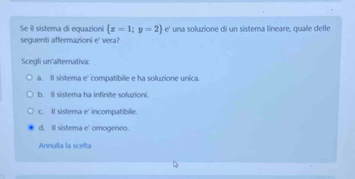 Se il sistema di equazioni  x=1;y=2 e' una soluzione di un sistema lineare, quale delle
sequenti affermazioni e' vera?
Scegli un'alternativa:
a. Il sistema e' compatibile e ha soluzione unica.
b. Il sistema ha infinite soluzioni.
c. Il sistema e' incompatibile.
d. Il sistema e' omogeneo.
Annulla la scelta