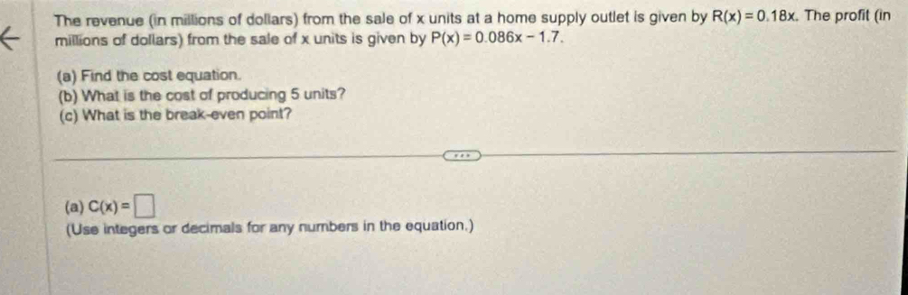 The revenue (in millions of dollars) from the sale of x units at a home supply outlet is given by R(x)=0.18x. The profit (in 
millions of dollars) from the sale of x units is given by P(x)=0.086x-1.7. 
(a) Find the cost equation. 
(b) What is the cost of producing 5 units? 
(c) What is the break-even point? 
(a) C(x)=□
(Use integers or decimals for any numbers in the equation.)