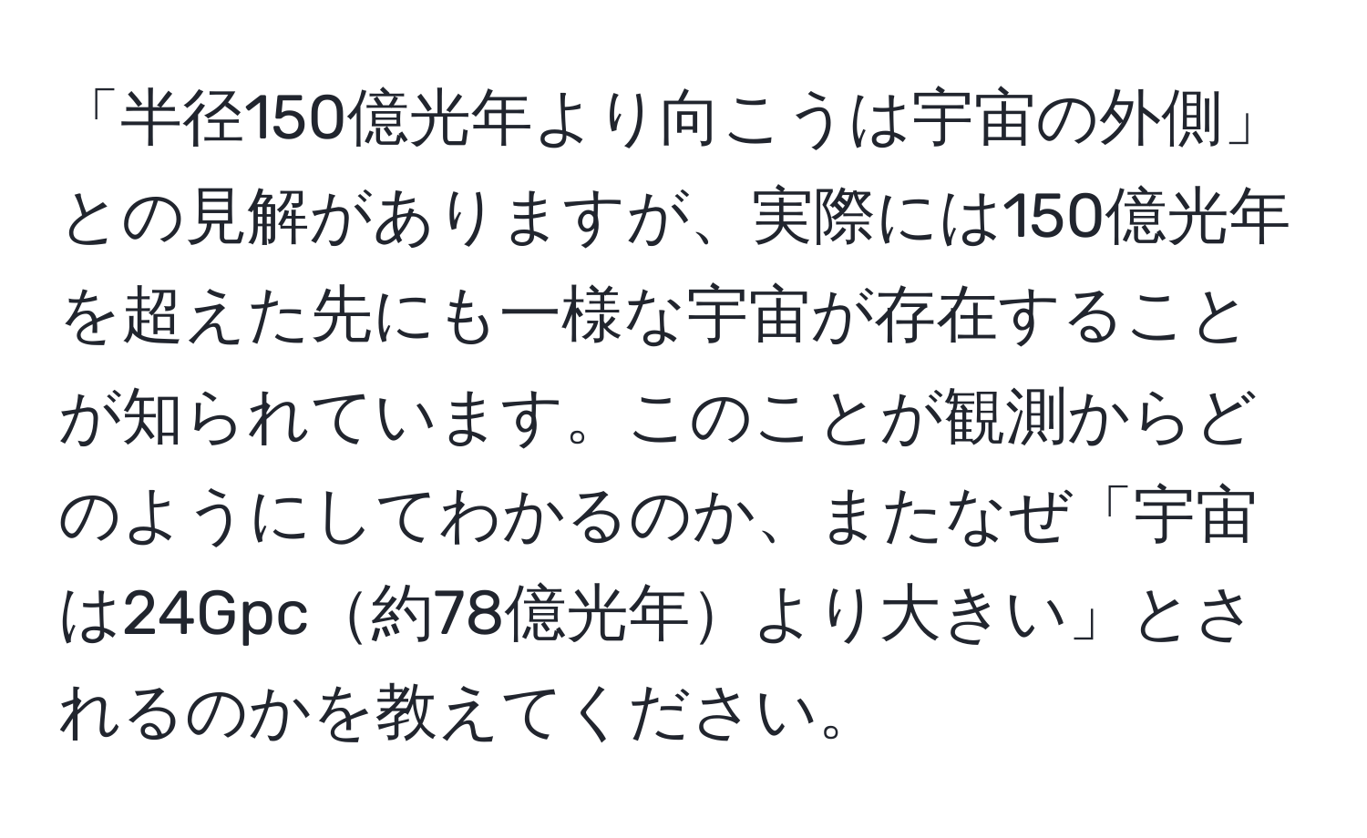 「半径150億光年より向こうは宇宙の外側」との見解がありますが、実際には150億光年を超えた先にも一様な宇宙が存在することが知られています。このことが観測からどのようにしてわかるのか、またなぜ「宇宙は24Gpc約78億光年より大きい」とされるのかを教えてください。