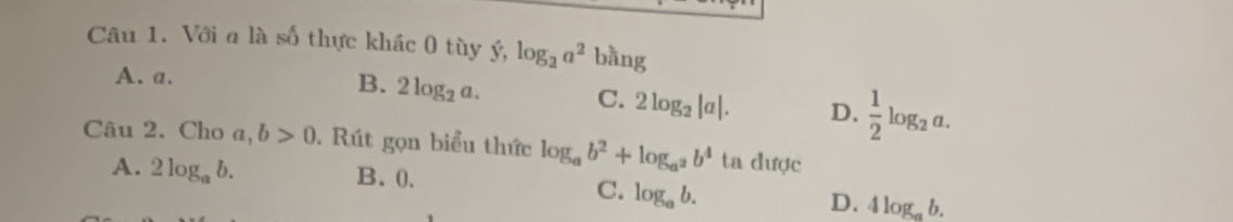 Với a là số thực khác 0 tùy ý, log _2a^2 bang
A. a.
B. 2log _2a.
C. 2log _2|a|. D.  1/2 log _2a. 
Câu 2. Cho a,b>0. Rút gọn biểu thức log _ab^2+log _a^2b^4 ta được
A. 2log _ab. B. 0.
C. log _ab.
D. 4log _ab.