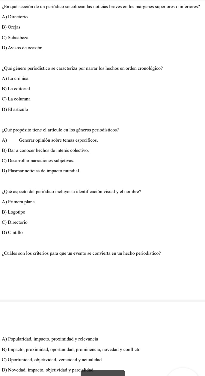 ¿En qué sección de un periódico se colocan las noticias breves en los márgenes superiores o inferiores?
A) Directorio
B) Orejas
C) Subcabeza
D) Avisos de ocasión
¿Qué género periodístico se caracteriza por narrar los hechos en orden cronológico?
A) La crónica
B) La editorial
C) La columna
D) El artículo
¿Qué propósito tiene el artículo en los géneros periodísticos?
A) Generar opinión sobre temas específicos.
B) Dar a conocer hechos de interés colectivo.
C) Desarrollar narraciones subjetivas.
D) Plasmar noticias de impacto mundial.
¿Qué aspecto del periódico incluye su identificación visual y el nombre?
A) Primera plana
B) Logotipo
C) Directorio
D) Cintillo
¿Cuáles son los criterios para que un evento se convierta en un hecho periodístico?
A) Popularidad, impacto, proximidad y relevancia
B) Impacto, proximidad, oportunidad, prominencia, novedad y conflicto
C) Oportunidad, objetividad, veracidad y actualidad
D) Novedad, impacto, objetividad y parcialidad