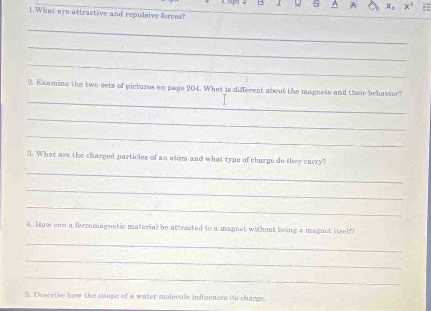 A A X_2 x^2
1.What are attractive and repulsive forces? 
_ 
_ 
_ 
_ 
2. Examine the two sets of pictures on page 204. What is different about the magnets and their behavior? 
_ 
_ 
3. What are the charged particles of an atom and what type of charge do they carry? 
_ 
_ 
_ 
4. How can a ferromagnetic material be attracted to a magnet without being a magnet itself? 
_ 
_ 
_ 
5. Describe how the shape of a water molecule influences its charge.