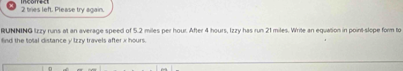 Incorrect 
2 tries left. Please try again. 
RUNNING Izzy runs at an average speed of 5.2 miles per hour. After 4 hours, Izzy has run 21 miles. Write an equation in point-slope form to 
find the total distance y lzzy travels after x hours.