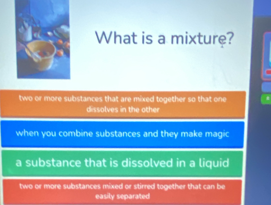 What is a mixture?

two or more substances that are mixed together so that one
dissolves in the other
when you combine substances and they make magic
a substance that is dissolved in a liquid
two or more substances mixed or stirred together that can be
easily separated