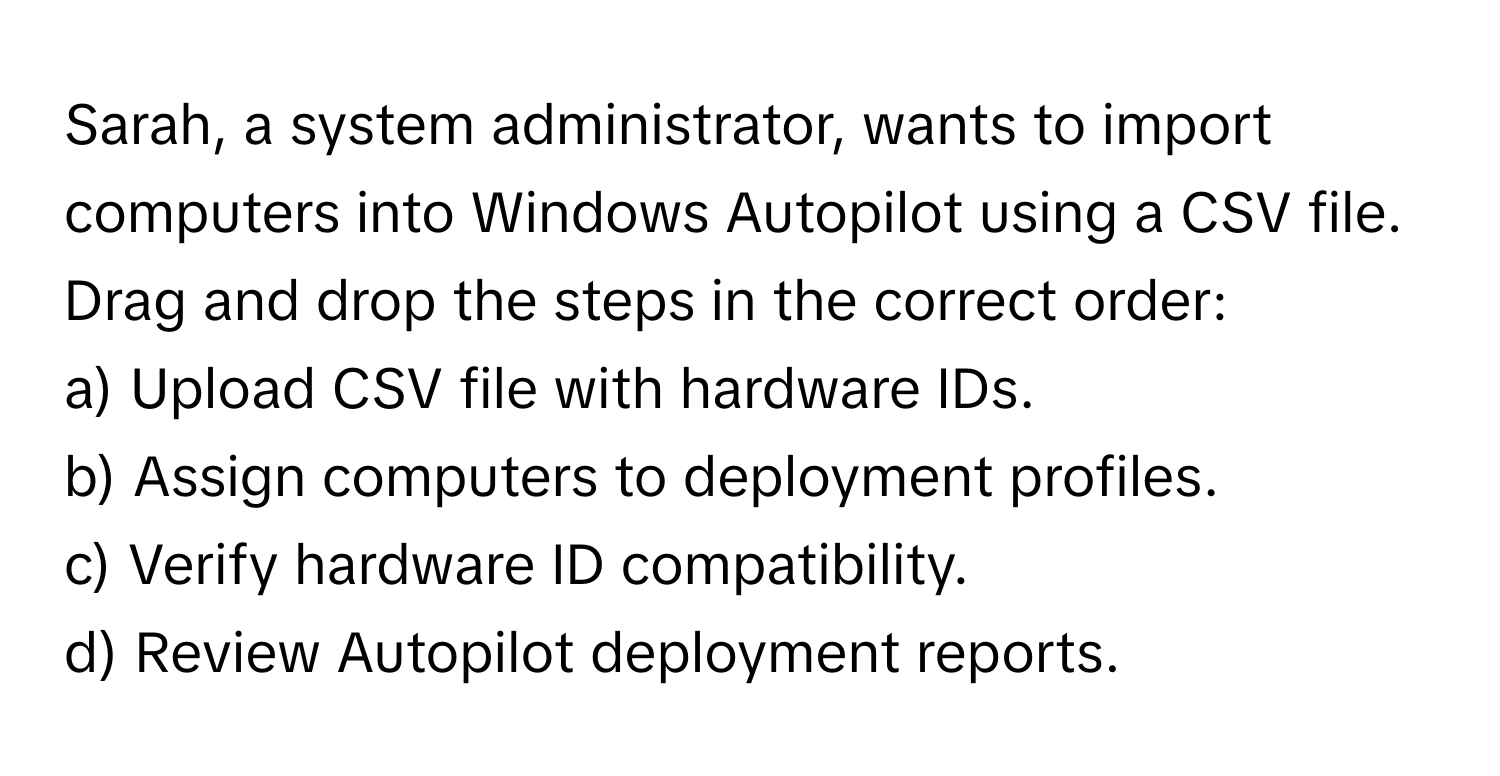 Sarah, a system administrator, wants to import computers into Windows Autopilot using a CSV file. Drag and drop the steps in the correct order:

a) Upload CSV file with hardware IDs.
b) Assign computers to deployment profiles.
c) Verify hardware ID compatibility.
d) Review Autopilot deployment reports.