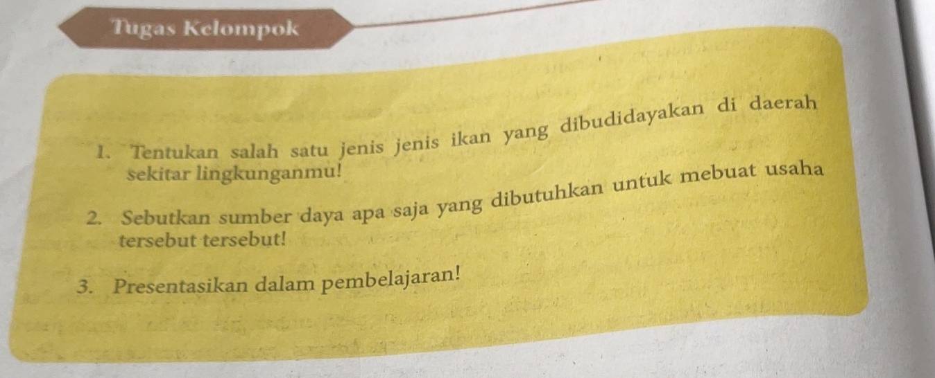 Tugas Kelompok 
1. Tentukan salah satu jenis jenis ikan yang dibudidayakan di daerah 
sekitar lingkunganmu! 
2. Sebutkan sumber daya apa saja yang dibutuhkan untuk mebuat usaha 
tersebut tersebut! 
3. Presentasikan dalam pembelajaran!