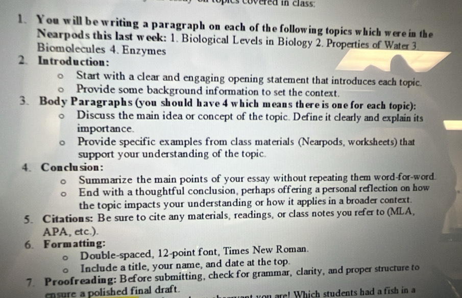 covered in class : 
1. You will be writing a paragraph on each of the following topics which were in the 
Nearpods this last week: 1. Biological Levels in Biology 2. Properties of Water 3 
Biomolecules 4. Enzymes 
2. Introduction: 
Start with a clear and engaging opening statement that introduces each topic. 
Provide some background information to set the context. 
3. Body Paragraphs (you should have 4 which means there is one for each topic): 
Discuss the main idea or concept of the topic. Define it clearly and explain its 
importance. 
Provide specific examples from class materials (Nearpods, worksheets) that 
support your understanding of the topic. 
4. Conclusion: 
Summarize the main points of your essay without repeating them word-for-word 
End with a thoughtful conclusion, perhaps offering a personal reflection on how 
the topic impacts your understanding or how it applies in a broader context. 
5. Citations: Be sure to cite any materials, readings, or class notes you refer to (MLA, 
APA, etc.). 
6. Formatting: 
Double-spaced, 12 -point font, Times New Roman. 
Include a title, your name, and date at the top. 
7. Proofreading: Before submitting, check for grammar, clarity, and proper structure to 
cnsure a polished final draft. 
are! Which students had a fish in a