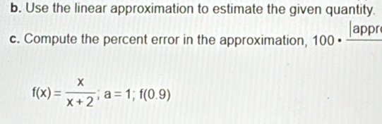 Use the linear approximation to estimate the given quantity. 
c. Compute the percent error in the approximation, 100· frac |appr
f(x)= x/x+2 ; a=1; f(0.9)