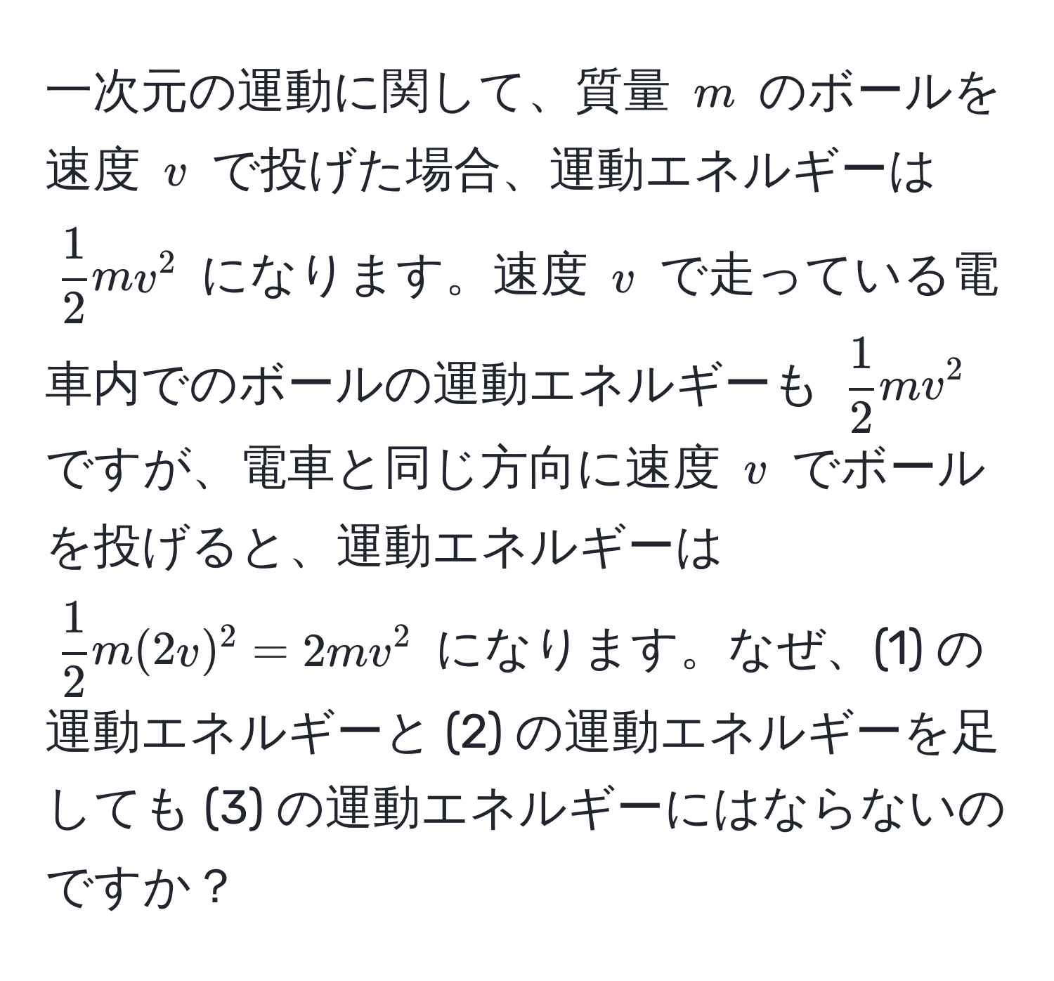 一次元の運動に関して、質量 ( m ) のボールを速度 ( v ) で投げた場合、運動エネルギーは (  1/2  mv^(2 ) になります。速度 ( v ) で走っている電車内でのボールの運動エネルギーも ( frac1)2 mv^(2 ) ですが、電車と同じ方向に速度 ( v ) でボールを投げると、運動エネルギーは ( frac1)2 m(2v)^2 = 2mv^2 ) になります。なぜ、(1) の運動エネルギーと (2) の運動エネルギーを足しても (3) の運動エネルギーにはならないのですか？