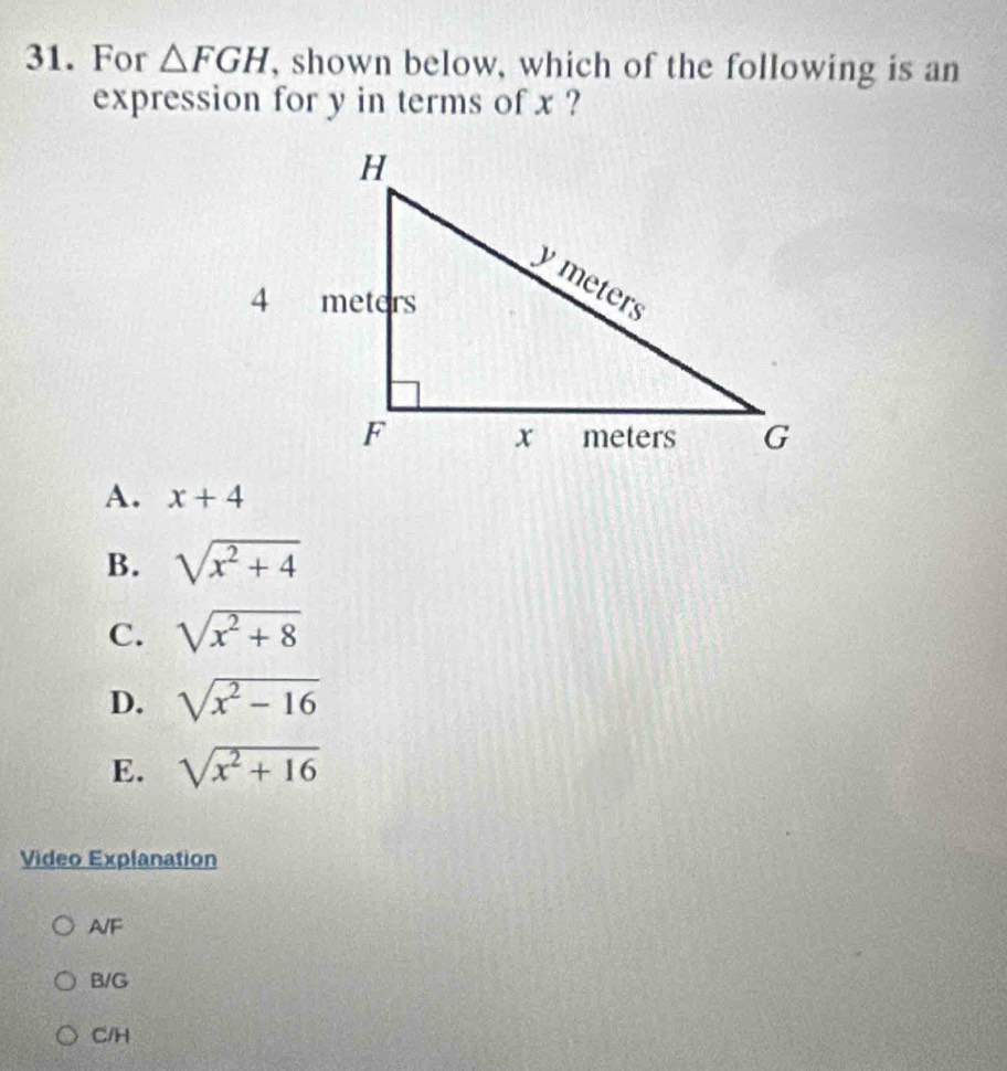 For △ FGH , shown below, which of the following is an
expression for y in terms of x ?
A. x+4
B. sqrt(x^2+4)
C. sqrt(x^2+8)
D. sqrt(x^2-16)
E. sqrt(x^2+16)
Video Explanation
A/F
B/G
C/H