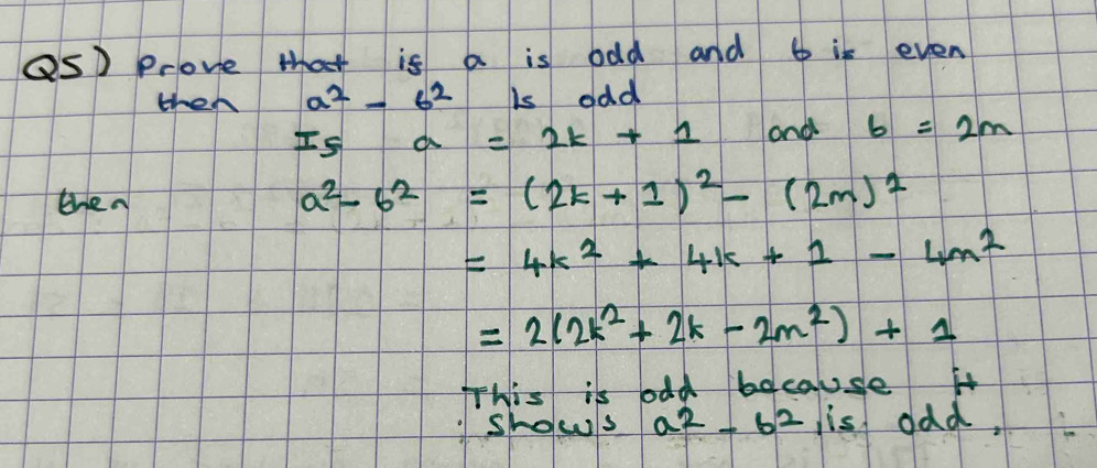 Qs Prove that is a is odd and 6 is even 
then a^2-6^2 is odd
I_5a=2k+1 aond 6=2m
then
a^2-b^2=(2k+1)^2-(2m)^2
=4k^2+4k+1-4m^2
=2(2k^2+2k-2m^2)+1
This is odd because it 
shows a^2-6^2 is odd,