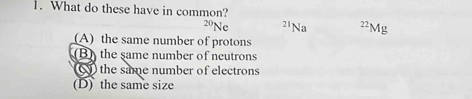 What do these have in common?
20 Ne 21Na
22 Mg
(A) the same number of protons
(B)the same number of neutrons
Q the same number of electrons
(D) the same size