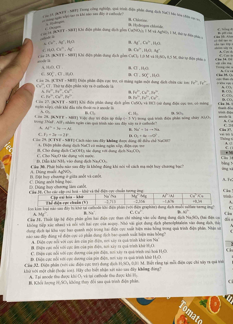 Cầu 23 [KNTT - SBT] Trong công nghiệp, quá trình điện phân dung dịch NaCl bão hòa (điện cực tro
có mang ngân xốp) tạo ra khí nào sau đây ở cathode?
A. Hydrogen.
B. Chlorine.
C. Oxygen.
D. Hydrogen chloride. C. Nồng đé
[KNTT - SBT] Khi điện phân dung dịch gồm Cu(NO_3)_2 1 M và AgNO_31N 4, thứ tự điện phân ở D. pH của
Cin24 cathode là Câu 33. Alun
B.
có thể tạo ra
A. Cu^(2+),Ag^+,H_2O. Ag^+,Cu^(2+),H_2O. cần tạo lớp n
C. H_2O,Cu^(2+),Ag^+. D. Cu^(2+),H_2O,Ag^+. nhôm xáy ra A. Cực dự
Câu 25. [KNTT - SBT] Khi điện phân dung dịch gồm CuCl_21,0MvaH_2SO_40,5M , thứ tự điện phân ở Câu 34. Đề C. Cực ân
anode là
vật cần mạ.
A. H_2O,Cl'. B. Cl^-,H_2O. Trong các sĩ
A. Cu và
C. SO_4^((2-),Cl^-),H_2O. D. Cl^-,SO_4^((2-),H_2)O. Câu 35. Q
Cầu 26. [CTST - SBT] Điện phân điện cực trơ, có màng ngăn một dung dịch chứa các ion: Fe^(2+),Fe^(3+). ở khu vực cực than ch
Cu^(2+) , Cl. Thứ tự điện phân xảy ra ở cathode là A. CO_2
A. Fe^(2+),Fe^(3+),Cu^(2+) B. Fe^(2+),Cu^(2+),Fe^(3+).
B. CO_2
C. Fe^(3+),Cu^(2+),Fe^(2+). Fe^(3+),Fe^(2+),Cu^(2+).
D.
C. CO_2
D. CO
Câu 27. [KNTT - SBT] Khi điện phân dung dịch gồm CuSO_4 : và HCl (sử dụng điện cực trơ, có màng Câu 36. I
ngăn xốp), chất khí đầu tiên thoát ra ở anode là trình điện thanh đồn
A. O_2.
B. Cl_2. C. H_2. D. SO_2.
Câu 28. [KNTT - SBT] Việc duy trì điện áp thấp (sim 5V) 0 trong quá trình điện phân nóng chảy Al_2O_3 anode là
trong 3NaF. A AIF a nhằm ngăn cản quá trình nào sau đây xảy ra ở cathode? A. Cu C. 2H
A. Al^(3+)+3eto Al. Câu 37.
B. Na^++1eto Na.
C. F_2+2eto 2F. O_2+4eto O^2. vai trò là
D. Thông ti
Câu 29. [CTST - SBT] Cách nào sau đây không được dùng đề điều chế NaOH?
A. Điện phân dung dịch NaCl có màng ngăn xốp, điện cực trơ
A. (1
B. Cho dung dịch Ca(OH)_2 2 tác dụng với dung dịch Na_2CO_3 C. (1
M
C. Cho Na₂O tác dụng vhat o nước. Câu 38
D. Dẫn khí NH_3 vào dung dịch Na_2CO_3.
bằng N
Câu 30. Phát biểu nào sau đây là không đúng khi nói về cách mạ một huy chương bạc? ứng xả
A. Dùng muối AgNO_3.
B. Đặt huy chương ở giữa anốt và catốt.
C. Dùng anốt bằng bạc. A. Fe2
D. Dùng huy chương làm catốt.
hử và thế điện cực chuẩn tương ứng:  Câu 3 rình
A.
Ion kim loại nào sau đây bị khử tại cathode khi điện phân (với graphite) dung duate tương ứng? C.
B. Na^+. C. Cu^(2+). D. Al^(3+).
A. Mg^(2+) Câu
Câu 31. Thiết lập hệ điện phân gồm hai điện cực than chì nhúng vào cốc đựng dung dịch Na_2SO 4 (hai điện cực đồi n
không tiếp xúc nhau) và nối với hai cực của acquy. Nhỏ vài giọt dung dịch phenolphtalein vào dung dịch, thấy
dung dịch tại khu vực bao quanh một trong hai điện cực xuất hiện màu hồng trong quá trình điện phân. Nhận xét A
C
nào sau đây đúng về điện cực có phần dung dịch bao quanh xuất hiện màu hồng?
A. Điện cực nối với cực âm của pin điện, nơi xảy ra quá trình khử ion Na
B. Điện cực nối với cực âm của pin điện, nơi xảy ra quá trình khử H_2O.
2
C. Điện cực nối với cực dương của pin điện, nơi xảy ra quá trình oxi hoá H_2O. Câu
D. Điện cực nối với cực dương của pin điện, nơi xảy ra quá trình khử H_2O.
Câu 32. Điện phân (với các điện cực trơ) dung dịch H_2SO_40,01M.. Biết rằng tại mỗi điện cực chỉ xảy ra quá trình
khử với một chất (hoặc ion). Hãy cho biết nhận xét nào sau đây không đúng?
A. Tại anode thu được khiO_2 và tại cathode thu được khí H_2.
B. Khối lượng H_2SO_4 không thay đổi sau quá trình điện phân. C
omato