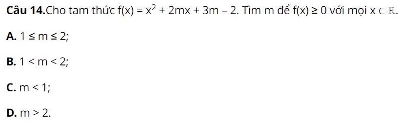 Câu 14.Cho tam thức f(x)=x^2+2mx+3m-2. Tìm m để f(x)≥ 0 với mọi X∈ R.
A. 1≤ m≤ 2;
B. 1 ;
C. m<1</tex>;
D. m>2.