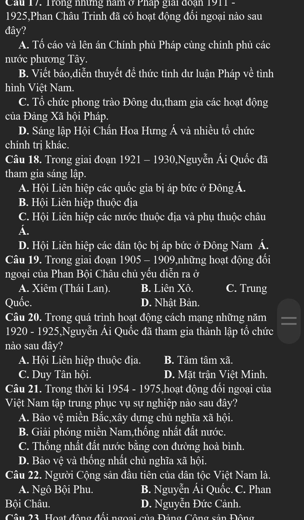 Cầu 17. Trong những nam ở Pháp giải đoạn 1911  -
1925,Phan Châu Trinh đã có hoạt động đối ngoại nào sau
đây?
A. Tố cáo và lên án Chính phủ Pháp cùng chính phủ các
nước phương Tây.
B. Viết báo,diễn thuyết đề thức tỉnh dư luận Pháp về tình
hình Việt Nam.
C. Tổ chức phong trào Đông du,tham gia các hoạt động
của Đảng Xã hội Pháp.
D. Sáng lập Hội Chấn Hoa Hưng Á và nhiều tổ chức
chính trị khác.
Câu 18. Trong giai đoạn 1921 - 1930,Nguyễn Ái Quốc đã
tham gia sáng lập.
A. Hội Liên hiệp các quốc gia bị áp bức ở Đông Á.
B. Hội Liên hiệp thuộc địa
C. Hội Liên hiệp các nước thuộc địa và phụ thuộc châu
Á.
D. Hội Liên hiệp các dân tộc bị áp bức ở Đông Nam Á.
Câu 19. Trong giai đoạn 1905 - 1909,những hoạt động đối
ngoại của Phan Bội Châu chủ yếu diễn ra ở
A. Xiêm (Thái Lan). B. Liên Xô. C. Trung
Quốc. D. Nhật Bản.
Câu 20. Trong quá trình hoạt động cách mạng những năm
1920 - 1925,Nguyễn Ái Quốc đã tham gia thành lập tổ chức
nào sau đây?
A. Hội Liên hiệp thuộc địa. B. Tâm tâm xã.
C. Duy Tân hội. D. Mặt trận Việt Minh.
Câu 21. Trong thời ki 1954 - 1975,hoạt động đối ngoại của
Việt Nam tập trung phục vụ sự nghiệp nào sau đây?
A. Bảo vệ miền Bắc,xây dựng chủ nghĩa xã hội.
B. Giải phóng miền Nam,thống nhất đất nước.
C. Thống nhất đất nước bằng con đường hoà bình.
D. Bảo vệ và thống nhất chủ nghĩa xã hội.
Câu 22. Người Cộng sản đầu tiên của dân tộc Việt Nam là.
A. Ngô Bội Phu. B. Nguyễn Ái Quốc. C. Phan
Bội Châu. D. Nguyễn Đức Cảnh.
Câu 23. Hoạt động đội ngoại của Đảng Công sản Đông