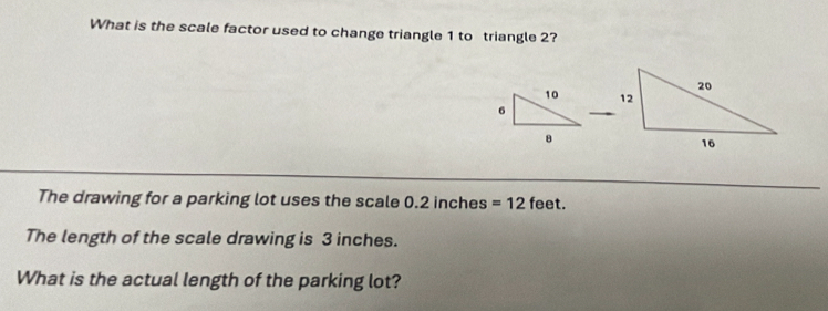 What is the scale factor used to change triangle 1 to triangle 2?
10
6
_ 
The drawing for a parking lot uses the scale D .2 inches =12 feet. 
The length of the scale drawing is 3 inches. 
What is the actual length of the parking lot?