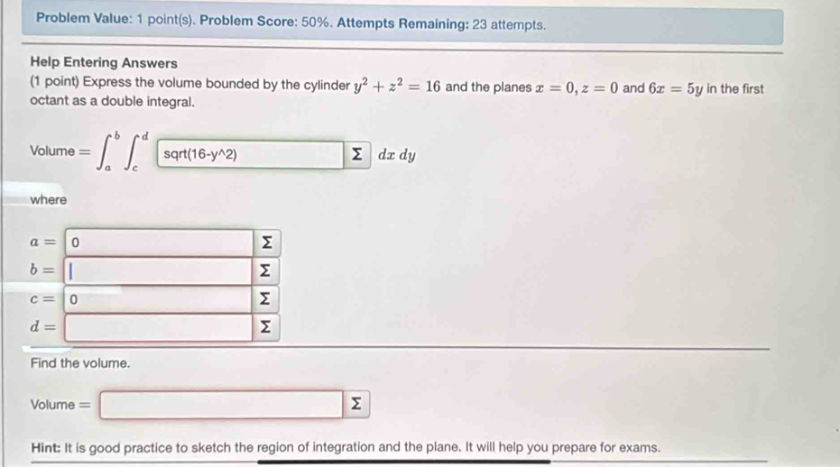 Problem Value: 1 point(s). Problem Score: 50%. Attempts Remaining: 23 attempts. 
Help Entering Answers 
(1 point) Express the volume bounded by the cylinder y^2+z^2=16 and the planes x=0, z=0 and 6x=5yin the first 
octant as a double integral. 
Volume =∈t _a^(b∈t _c^dsqr(16-y^wedge)2)dxdy
where
a=0 Σ
b=□ Σ
c=|0 Σ
d=□ Σ
Find the volume. 
Volume =□ sumlimits
Hint: It is good practice to sketch the region of integration and the plane. It will help you prepare for exams.