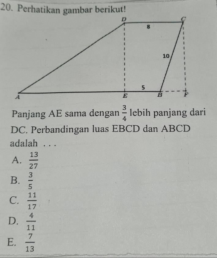 Perhatikan gambar berikut!
Panjang AE sama dengan  3/4  lebih panjang dari
DC. Perbandingan luas EBCD dan ABCD
adalah . . .
A.  13/27 
B.  3/5 
C.  11/17 
D.  4/11 
E.  7/13 