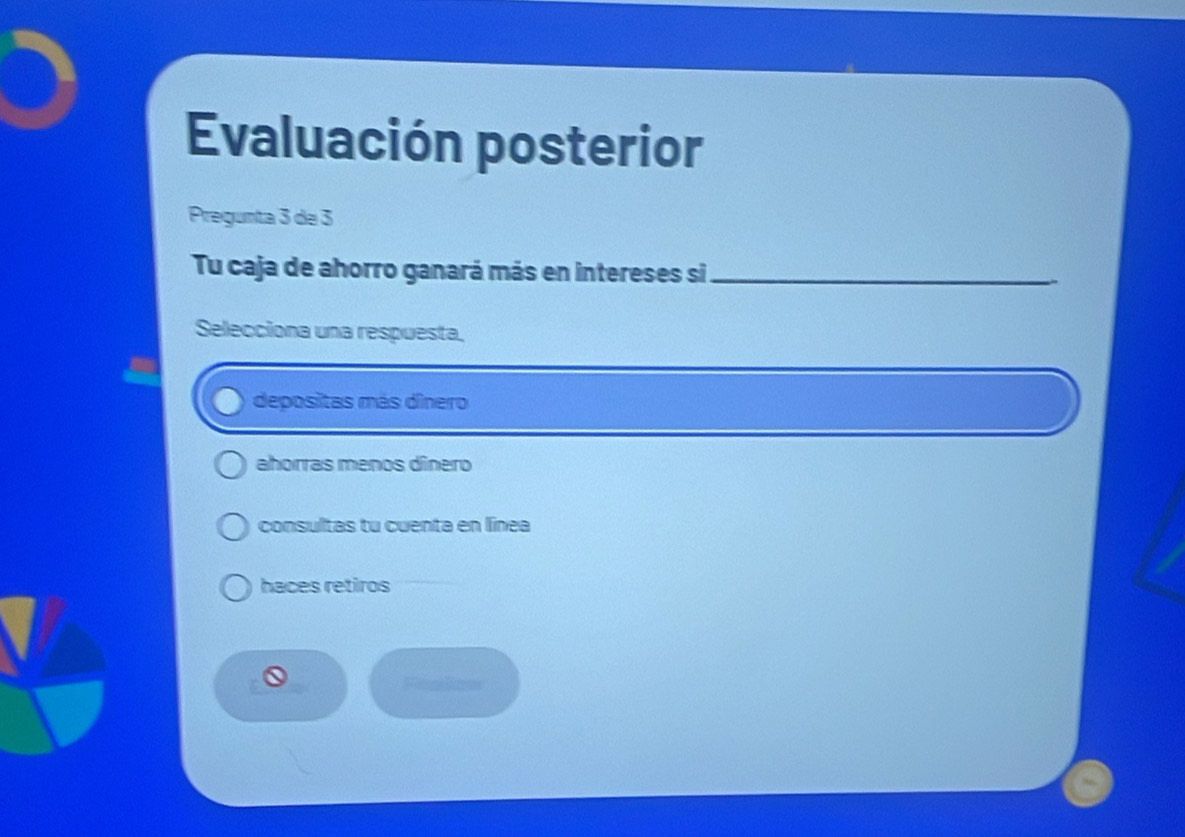 Evaluación posterior
Pregunta 3 de 3
Tu caja de ahorro ganará más en intereses si_
Selecciona una respuesta,
depositas más dinero
ahorras menos dínero
consultas tu cuenta en línea
haces retiros