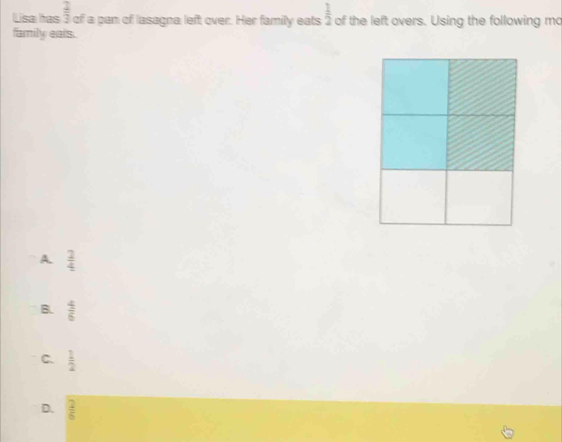  2/3 
Lisa has of a pan of lasagna left over. Her family eats  1/2  of the left overs. Using the following mo
family eals.
A  2/4 
B.  4/6 
C.  1/2 
D.  2/6 