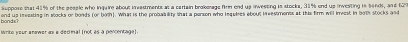 end up ineasting in stocks or bonds (or both). What is the probability that a porson who inquiees about ieestments at this firm will kmeest in both stocks and bonds? suppose that 41% of the people who inquire about investments at a cartain brokesage firm end up invessing is stocks, 31% end up investing is sends, and 627
Write your anower as a declnal (not as a pencentage).