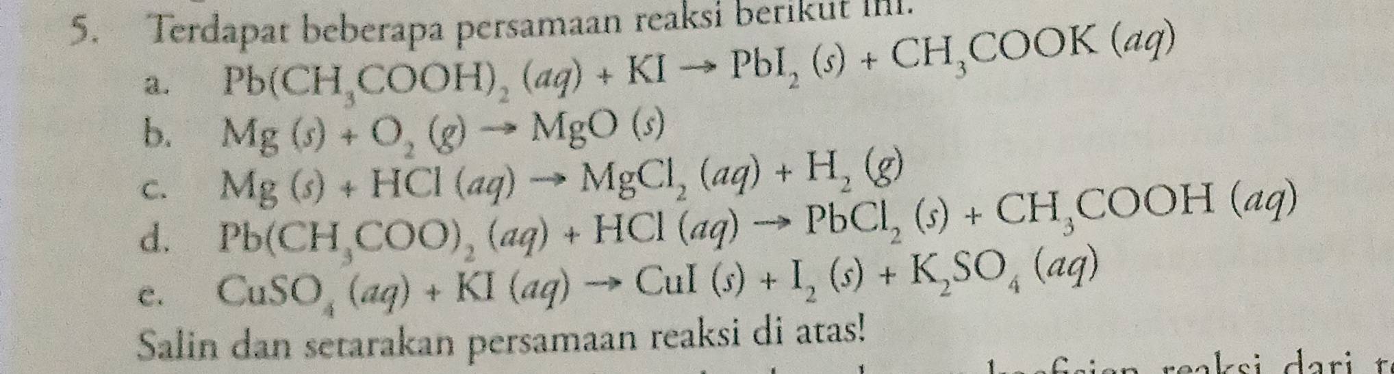 Terdapat beberapa persamaan reaksi berikut ini. 
a. Pb(CH_3COOH)_2(aq)+KIto PbI_2(s)+CH_3COOK(aq)
b. Mg(s)+O_2(g)to MgO(s)
C. Mg(s)+HCl(aq)to MgCl_2(aq)+H_2(g)
d. Pb(CH_3COO)_2(aq)+HCl(aq)to PbCl_2(s)+CH_3COOH(aq)
c. CuSO_4(aq)+KI(aq)to CuI(s)+I_2(s)+K_2SO_4(aq)
Salin dan setarakan persamaan reaksi di atas!