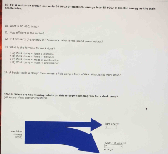 10-12: A motor on a train converts 60 000J of electrical energy into 45 000J of kinetic energy as the train
accelerates.
10. What is 60 000J in kJ?
11. How efficient is the motor?
12. If it converts this energy in 15 seconds, what is the useful power output?
13. What is the formula for work done?
A) Work done = force x distance
B) Work done = force ÷ distance
C) Work done = mass x acceleration
D) Work done = mass + acceleration
14. A tractor pulls a plough 2km across a field using a force of 8kN. What is the work done?
15-16. What are the missing labels on this energy flow diagram for a desk lamp?
(All labels show energy transfers).