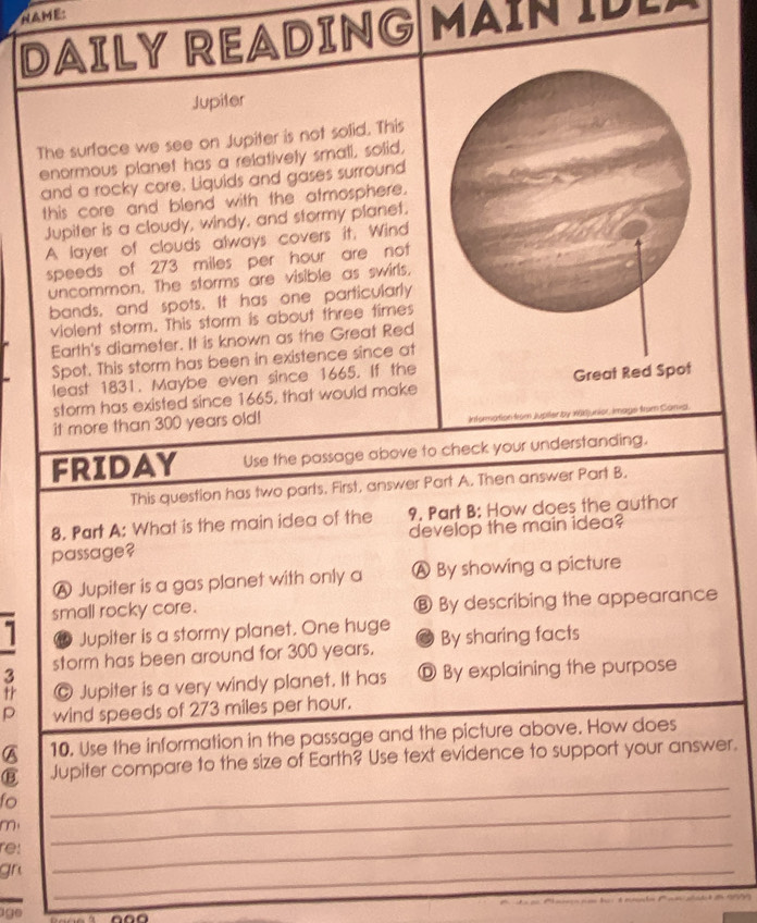 NAME:
DAILY READING MAIN IDE
Jupiter
The surface we see on Jupiter is not solid. This
enormous planet has a relatively small, solid,
and a rocky core, Liquids and gases surround
this core and blend with the atmosphere.
Jupiter is a cloudy, windy, and stormy planet.
A layer of clouds always covers it. Wind
speeds of 273 miles per hour are not 
uncommon. The storms are visible as swirls,
bands, and spots. It has one particularly
violent storm. This storm is about three times
Earth's diameter. It is known as the Great Red
Spot. This storm has been in existence since at
least 1831. Maybe even since 1665. If the
storm has existed since 1665, that would make 
it more than 300 years old!
Information from Jupter by X8Xjunior, image from Cania.
FRIDAY Use the passage above to check your understanding.
This question has two parts. First, answer Part A. Then answer Part B.
8. Part A: What is the main idea of the 9. Part B: How does the author
develop the main idea?
passage?
A Jupiter is a gas planet with only a Ⓐ By showing a picture
small rocky core. ⑧ By describing the appearance
t Jupiter is a stormy planet. One huge
3 storm has been around for 300 years. By sharing facts
tr © Jupiter is a very windy planet. It has Ⓓ By explaining the purpose
p wind speeds of 273 miles per hour.
A 10. Use the information in the passage and the picture above. How does
_
Jupiter compare to the size of Earth? Use text evidence to support your answer.
fo
m
re:
_
_
gn
_
_
190