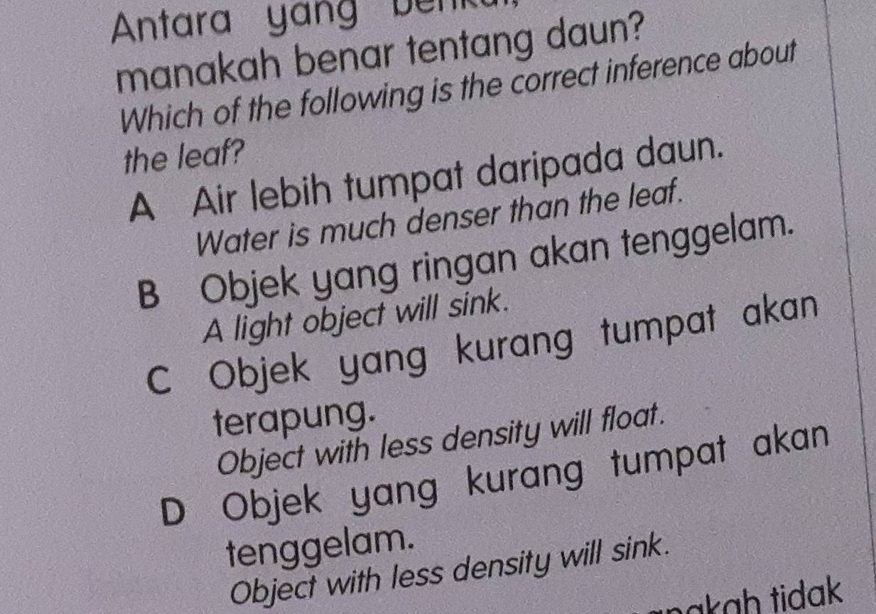 Antara yang benk
manakah benar tentang daun?
Which of the following is the correct inference about
the leaf?
A Air lebih tumpat daripada daun.
Water is much denser than the leaf.
B Objek yang ringan akan tenggelam.
A light object will sink.
C Objek yang kurang tumpat akan
terapung.
Object with less density will float.
D Objek yang kurang tumpat akan
tenggelam.
Object with less density will sink.
nakɑḥ tidak