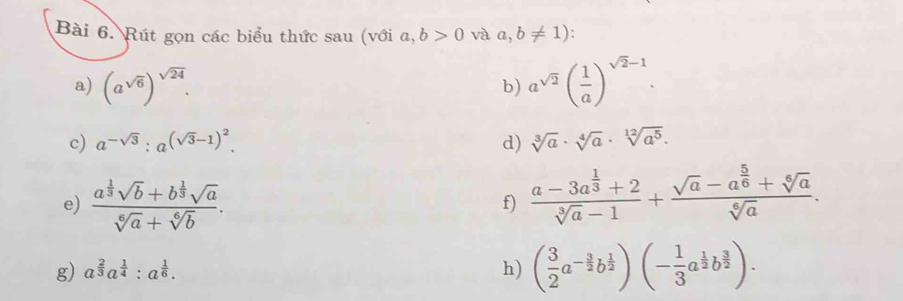 Rút gọn các biểu thức sau (với a,b>0 và a,b!= 1)
a) (a^(sqrt(6)))^sqrt(24). a^(sqrt(2))( 1/a )^sqrt(2)-1. 
b) 
c) a^(-sqrt(3)):a^((sqrt(3)-1)^2). d) sqrt[3](a)· sqrt[4](a)· sqrt[12](a^5). 
e) frac a^(frac 1)3sqrt(b)+b^(frac 1)3sqrt(a)sqrt[6](a)+sqrt[6](b). 
f) frac a-3a^(frac 1)3+2sqrt[3](a)-1+frac sqrt(a)-a^(frac 5)6+sqrt[6](a)sqrt[6](a). 
g) a^(frac 2)3a^(frac 1)4:a^(frac 1)6. h) ( 3/2 a^(-frac 3)2b^(frac 1)2)(- 1/3 a^(frac 1)2b^(frac 3)2).