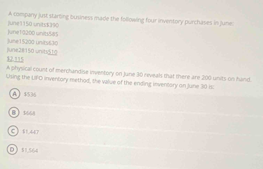 A company just starting business made the following four inventory purchases in June:
June1150 units $390
June10200 units585
June15200 units630
June28150 units510
$2.115
A physical count of merchandise inventory on June 30 reveals that there are 200 units on hand.
Using the LIFO inventory method, the value of the ending inventory on June 30 is:
A $536
B $668
C $1,447
D $1,564