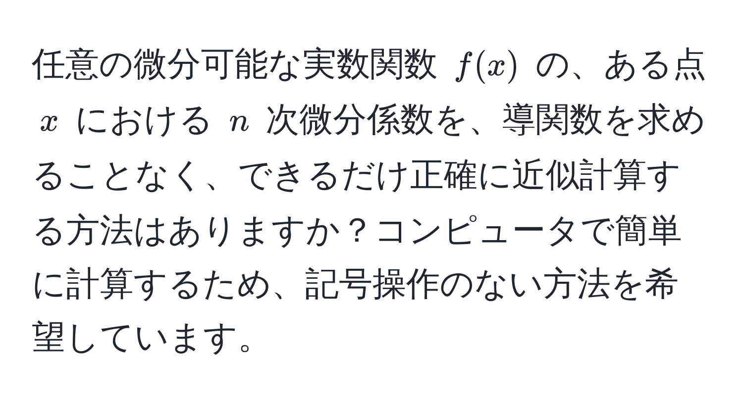 任意の微分可能な実数関数 $f(x)$ の、ある点 $x$ における $n$ 次微分係数を、導関数を求めることなく、できるだけ正確に近似計算する方法はありますか？コンピュータで簡単に計算するため、記号操作のない方法を希望しています。