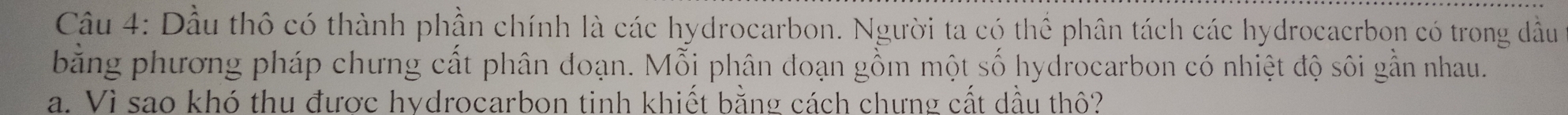 Dầu thô có thành phần chính là các hydrocarbon. Người ta có thể phân tách các hydrocaerbon có trong đầu 
bằng phương pháp chưng cất phân đoạn. Mỗi phân đoạn gồm một số hydrocarbon có nhiệt độ sôi gần nhau. 
a. Vì sao khó thu được hydrocarbon tinh khiết bằng cách chưng cất dầu thô?