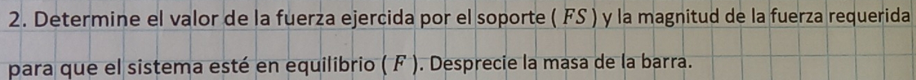 Determine el valor de la fuerza ejercida por el soporte ( FS ) y la magnitud de la fuerza requerida 
para que el sistema esté en equilibrio ( F ). Desprecie la masa de la barra.