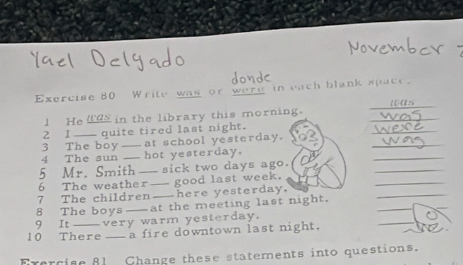 Write was or were in each blank space. 
was 
_ 
l He laS in the library this morning. 
2 I quite tired last night. 
_ 
3 The boy _at school yesterday. 
_ 
4 The sun _hot yesterday, 
_ 
5 Mr. Smith _sick two days ago. 
_ 
_ 
6 The weather _good last week. 
_ 
_ 
7 The children _here yesterday. 
_ 
8 The boys _at the meeting last night. 
_ 
9 It very warm yesterday. 
10 There _a fire downtown last night. 
Erercise 81 Change these statements into questions.