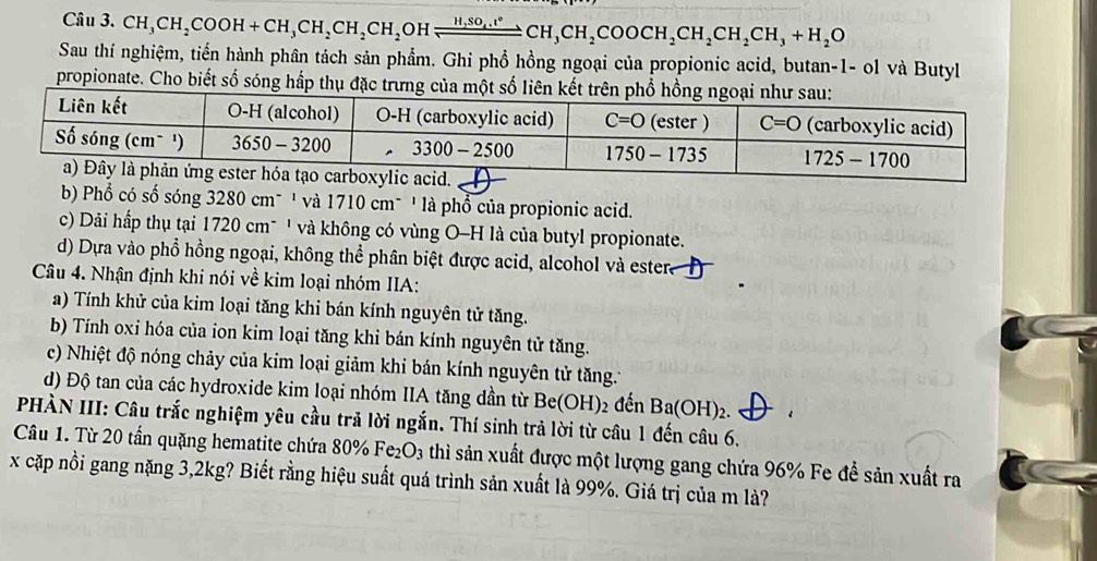 CH_3CH_2COOH+CH_3CH_2CH_2CH_2 OH xrightarrow H,SO_4.t°CH_3CH_2COOCH_2CH_2CH_3+H_2O
Sau thí nghiệm, tiến hành phân tách sản phẩm. Ghi phổ hồng ngoại của propionic acid, butan-1- ol và Butyl
propionate. Cho biết số sóng hấp thụ đặc trưng của một số liên kết trên phổ hồn
b Phổ có số sóng 3280 cm¯ ' và 1710 cm¯ ' là phổ của propionic acid.
c) Dải hấp thụ tại 1720 cm¯ ' và không có vùng O-H là của butyl propionate.
d) Dựa vào phổ hồng ngoại, không thể phân biệt được acid, alcohol và estera
Câu 4. Nhận định khi nói về kim loại nhóm IIA:
a) Tính khử của kim loại tăng khi bán kính nguyên tử tăng.
b) Tính oxi hóa của ion kim loại tăng khi bán kính nguyên tử tăng.
c) Nhiệt độ nóng chảy của kim loại giảm khi bán kính nguyên tử tăng.*
d) Độ tan của các hydroxide kim loại nhóm IIA tăng dần từ Be(OH) 2 đến Ba(OH)_2.
PHÀN III: Câu trắc nghiệm yêu cầu trả lời ngắn. Thí sinh trả lời từ câu 1 đến câu 6.
Câu 1. Từ 20 tấn quặng hematite chứa 80% Fe_2O_3 thì sản xuất được một lượng gang chứa 96% Fe để sản xuất ra
x cặp nồi gang nặng 3,2kg? Biết rằng hiệu suất quá trình sản xuất là 99%. Giá trị của m là?