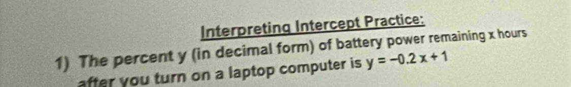 Interpreting Intercept Practice: 
1) The percent y (in decimal form) of battery power remaining x hours
after you turn on a laptop computer is y=-0.2x+1