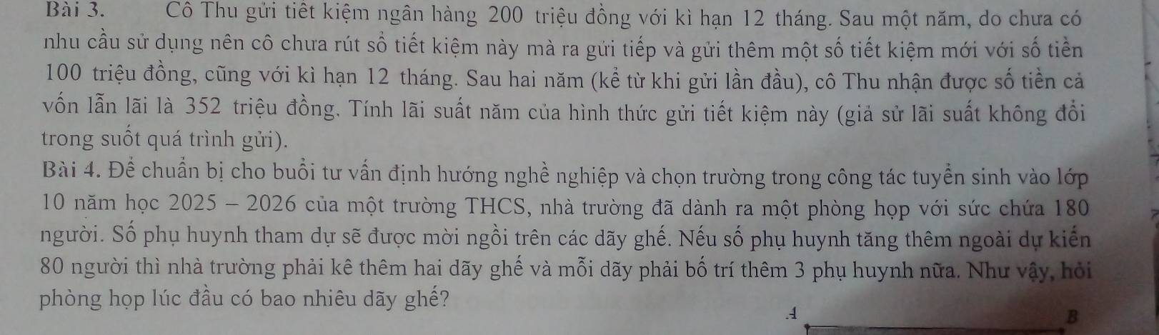 Cô Thu gửi tiết kiệm ngân hàng 200 triệu đồng với kì hạn 12 tháng. Sau một năm, do chưa có 
nhu cầu sử dụng nên cô chưa rút số tiết kiệm này mà ra gửi tiếp và gửi thêm một số tiết kiệm mới với số tiền
100 triệu đồng, cũng với kì hạn 12 tháng. Sau hai năm (kể từ khi gửi lần đầu), cô Thu nhận được số tiền cả 
vốn lẫn lãi là 352 triệu đồng. Tính lãi suất năm của hình thức gửi tiết kiệm này (giả sử lãi suất không đổi 
trong suốt quá trình gửi). 
Bài 4. Để chuẩn bị cho buổi tư vấn định hướng nghề nghiệp và chọn trường trong công tác tuyển sinh vào lớp
10 năm học 2025 - 2026 của một trường THCS, nhà trường đã dành ra một phòng họp với sức chứa 180
người. Số phụ huynh tham dự sẽ được mời ngồi trên các dãy ghế. Nếu số phụ huynh tăng thêm ngoài dự kiến
80 người thì nhà trường phải kê thêm hai dãy ghế và mỗi dãy phải bố trí thêm 3 phụ huynh nữa. Như vậy, hỏi 
phòng họp lúc đầu có bao nhiêu dãy ghế? 
.1 
B